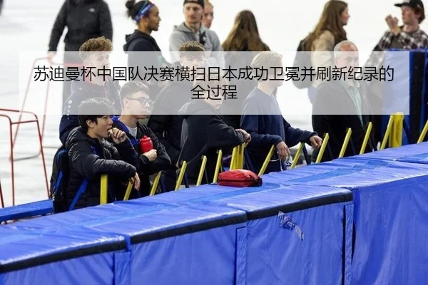 苏迪曼杯中国队决赛横扫日本成功卫冕并刷新纪录的全过程
