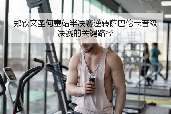 郑钦文圣何塞站半决赛逆转萨巴伦卡晋级决赛的关键路径